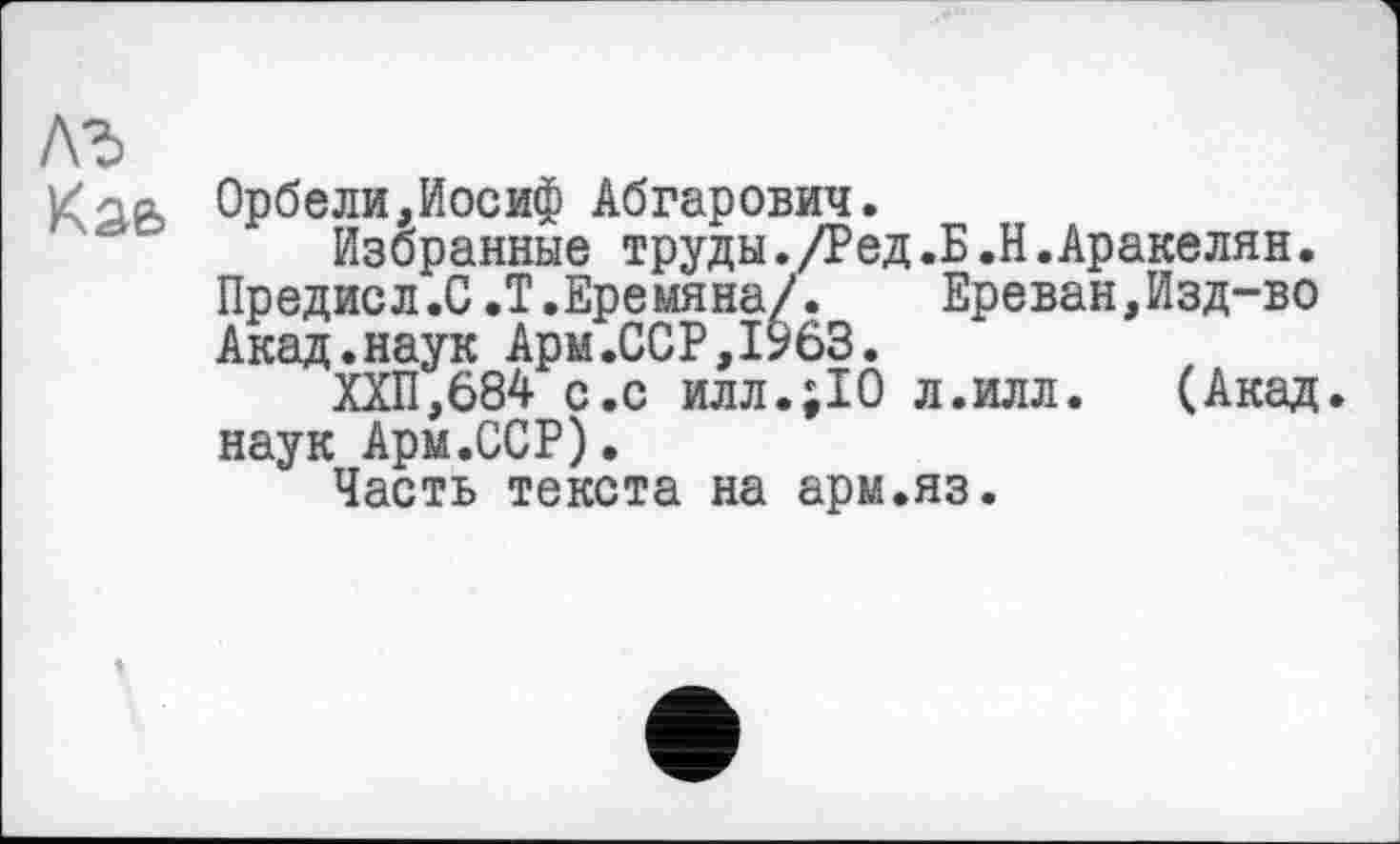 ﻿лъ
К о а Орбели,Иосиф Абгарович.
Избранные труды./Ред.Б.Н.Аракелян.
Предисл.0.Т.Ере мяна/.	Ереван,Изд-во
Акад.наук Ары.ССР,1963.
ХХП,684 с.с илл.;10 л.илл. (Акад.
наук Арм.ССР).
Часть текста на арм.яз.